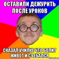 оставили дежурить после уроков сказал училке что болит живот и съебался