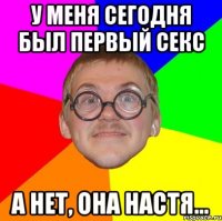 у меня сегодня был первый секс а нет, она настя...