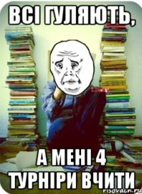 всі гуляють, а мені 4 турніри вчити