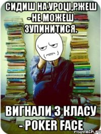 сидиш на уроці,ржеш - не можеш зупинитися. вигнали з класу - poker face