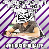 а вы тоже, когда забываете ручку дома, просите у однокласников и не возвращаете.