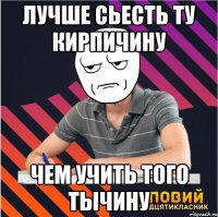 лучше сьесть ту кирпичину чем учить того тычину