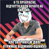 о те прекрасне відчуття,коли нічого не вивчив..., але за іронією долі отримав відмінну оцінку))