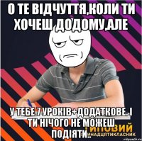 о те відчуття,коли ти хочеш додому,але у тебе 7 уроків+додаткове. і ти нічого не можеш подіяти..