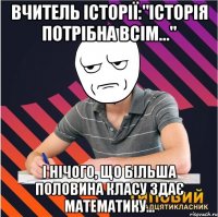 вчитель історії:"історія потрібна всім..." і нічого, що більша половина класу здає математику...