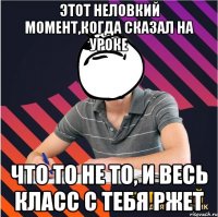 этот неловкий момент,когда сказал на уроке что то не то, и весь класс с тебя ржет