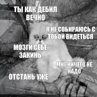 ТЫ КАК ДЕБИЛ ВЕЧНО Я НЕ СОБИРАЮСЬ С ТОБОЙ ВИДЕТЬСЯ МОЗГИ СЕБЕ ЗАКИНЬ МНЕ НИЧЕГО НЕ НАДО ОТСТАНЬ УЖЕ