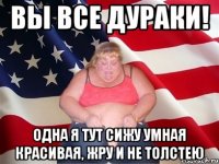 вы все дураки! одна я тут сижу умная красивая, жру и не толстею