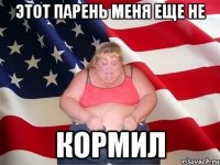 этот парень меня еще не кормил