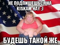 не подпишешься на kiskam hay ;j будешь такой же