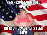 ибо нехуй так много жрать ни кто не заберет у тебя еду!