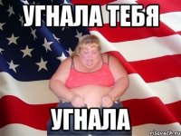 угнала тебя угнала