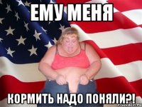 ему меня кормить надо поняли?!