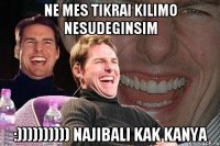 ne mes tikrai kilimo nesudeginsim :)))))))))) najibali kak kanya