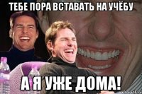 тебе пора вставать на учёбу а я уже дома!