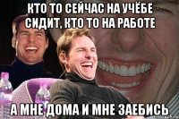 кто то сейчас на учёбе сидит, кто то на работе а мне дома и мне заебись