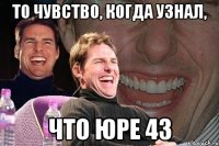 то чувство, когда узнал, что юре 43