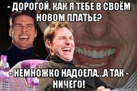 - дорогой, как я тебе в своём новом платье? - немножко надоела...а так - ничего!