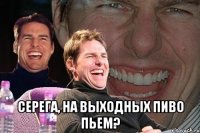  серега, на выходных пиво пьем?