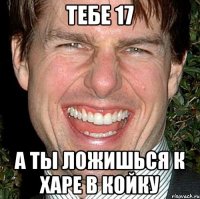 тебе 17 а ты ложишься к харе в койку