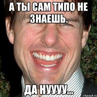 а ты сам типо не знаешь. да нуууу...