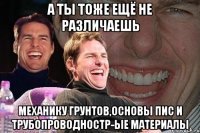 а ты тоже ещё не различаешь механику грунтов,основы пис и трубопроводностр-ые материалы