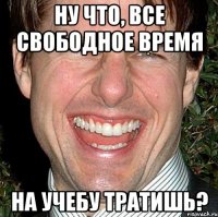 ну что, все свободное время на учебу тратишь?