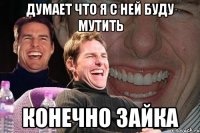 думает что я с ней буду мутить конечно зайка