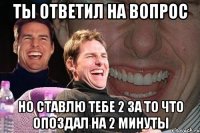 ты ответил на вопрос но ставлю тебе 2 за то что опоздал на 2 минуты