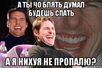 а ты чо блять думал будешь спать а я нихуя не пропалю?