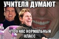 учителя думают что у нас нормальный класс