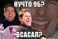 нучто 9б? всасал?