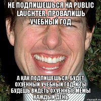 не подпишешься на public laughter, провалишь учебный год а как подпишешься, будет охуенный учебный год, и ты будешь видеть охуенные мемы каждый день