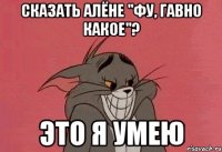 сказать алёне "фу, гавно какое"? это я умею