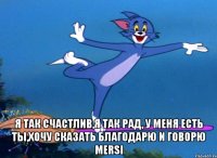  я так счастлив,я так рад, у меня есть ты,хочу сказать благодарю и говорю mersi
