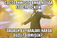 состояние эльвина, когда его спросили, "qaqash,bu faralari harda duzeltdirmisen?"