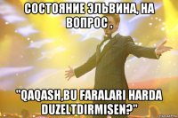 состояние эльвина, на вопрос , "qaqash,bu faralari harda duzeltdirmisen?"