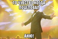 то чувство когда поцеловал аню!