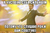 я чуствую себя сильным потому что слушаю рок,и вам советую)