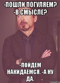 -пошли погуляем? -в смысле? -пойдем накидаемся. -а ну да.