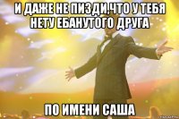 и даже не пизди,что у тебя нету ебанутого друга по имени саша