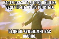 настя сказала,что больше не будет ныть из-за толстых. бедные худые,мне вас жалко.