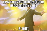 хочу заниматься искусством просто потому, что я -бог!