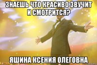 знаешь что красиво звучит и смотрится? яшина ксения олеговна