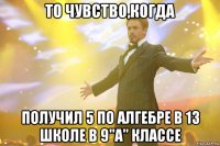 то чувство,когда получил 5 по алгебре в 13 школе в 9"а" классе