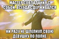 мастер совладания с собой, всегда сдерживался ни разу не шлепнул свою девушку по попке