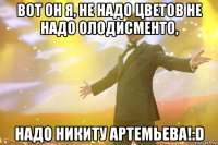 вот он я, не надо цветов не надо олодисменто, надо никиту артемьева!:d