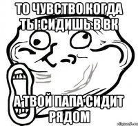 то чувство когда ты сидишь в вк а твой папа сидит рядом