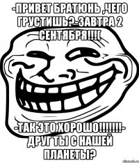 -привет братюнь ,чего грустишь?-завтра 2 сентября!!!( -так это хорошо!!!- друг ты с нашей планеты?