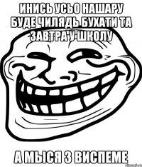 инись усьо нашару буде чилядь бухати та завтра у школу а мыся з виспеме